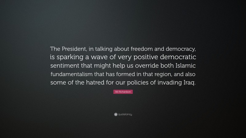 Bill Richardson Quote: “The President, in talking about freedom and democracy, is sparking a wave of very positive democratic sentiment that might help us override both Islamic fundamentalism that has formed in that region, and also some of the hatred for our policies of invading Iraq.”