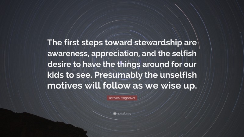 Barbara Kingsolver Quote: “The first steps toward stewardship are awareness, appreciation, and the selfish desire to have the things around for our kids to see. Presumably the unselfish motives will follow as we wise up.”