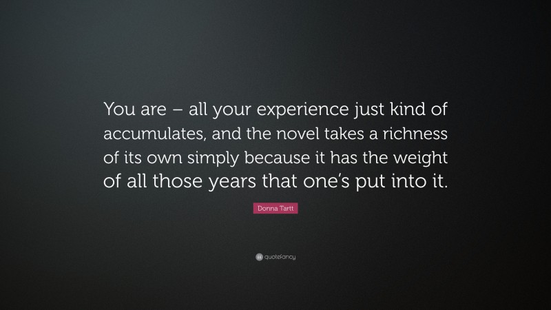 Donna Tartt Quote: “You are – all your experience just kind of accumulates, and the novel takes a richness of its own simply because it has the weight of all those years that one’s put into it.”