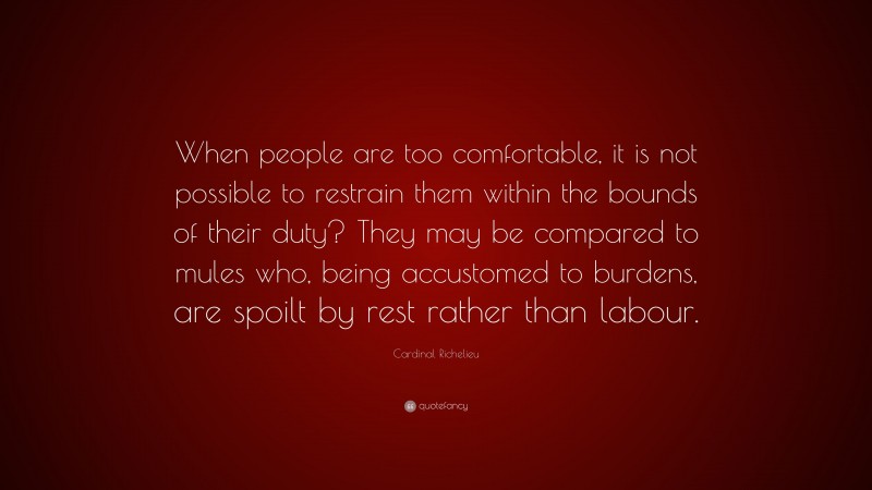 Cardinal Richelieu Quote: “When people are too comfortable, it is not possible to restrain them within the bounds of their duty? They may be compared to mules who, being accustomed to burdens, are spoilt by rest rather than labour.”