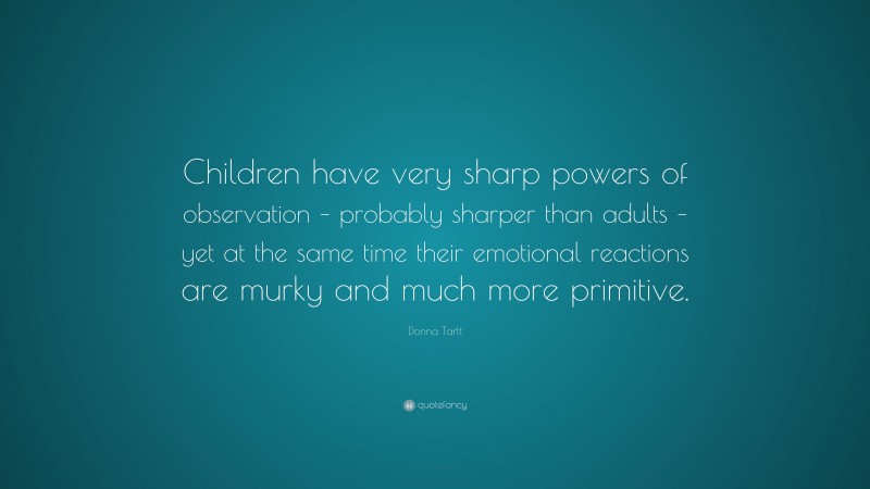 Donna Tartt Quote: “Children have very sharp powers of observation – probably sharper than adults – yet at the same time their emotional reactions are murky and much more primitive.”
