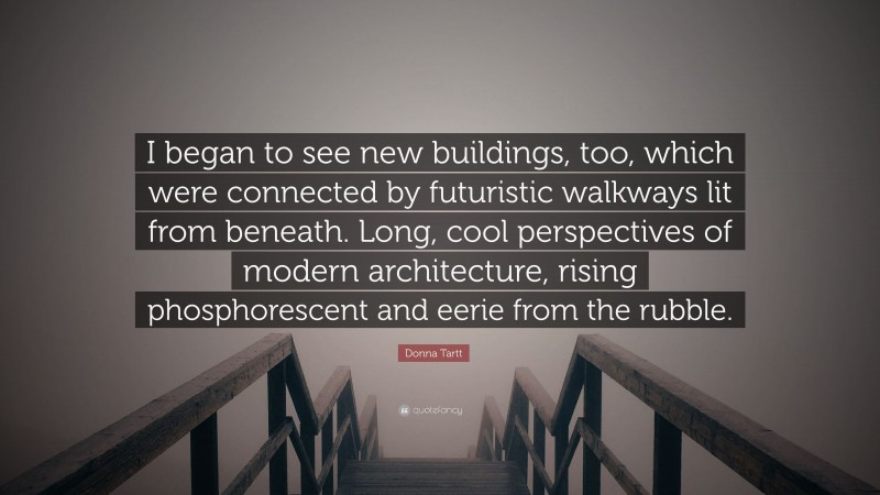 Donna Tartt Quote: “I began to see new buildings, too, which were connected by futuristic walkways lit from beneath. Long, cool perspectives of modern architecture, rising phosphorescent and eerie from the rubble.”