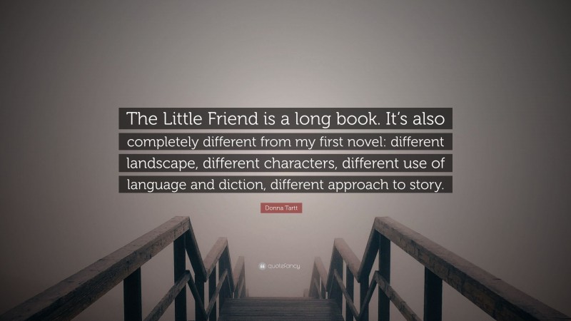 Donna Tartt Quote: “The Little Friend is a long book. It’s also completely different from my first novel: different landscape, different characters, different use of language and diction, different approach to story.”