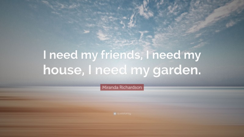 Miranda Richardson Quote: “I need my friends, I need my house, I need my garden.”