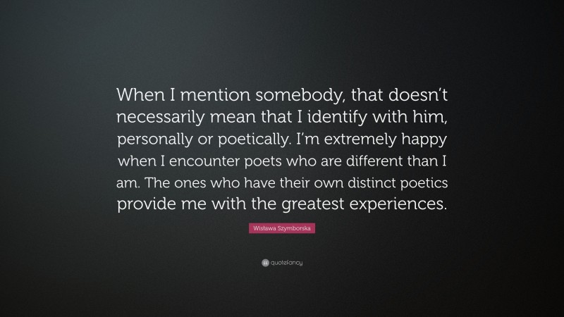 Wisława Szymborska Quote: “When I mention somebody, that doesn’t necessarily mean that I identify with him, personally or poetically. I’m extremely happy when I encounter poets who are different than I am. The ones who have their own distinct poetics provide me with the greatest experiences.”