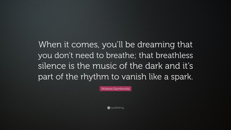 Wisława Szymborska Quote: “When it comes, you’ll be dreaming that you don’t need to breathe; that breathless silence is the music of the dark and it’s part of the rhythm to vanish like a spark.”