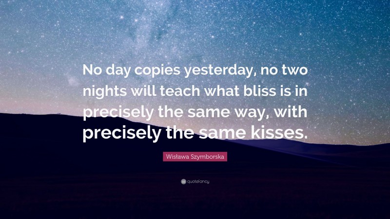 Wisława Szymborska Quote: “No day copies yesterday, no two nights will teach what bliss is in precisely the same way, with precisely the same kisses.”