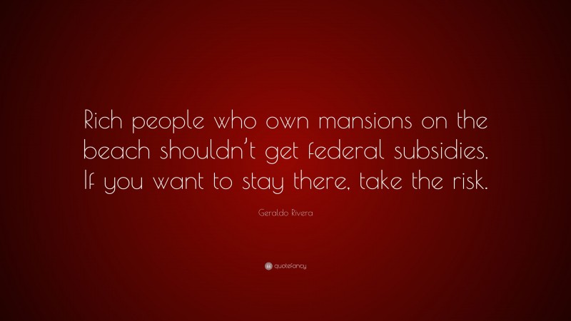 Geraldo Rivera Quote: “Rich people who own mansions on the beach shouldn’t get federal subsidies. If you want to stay there, take the risk.”