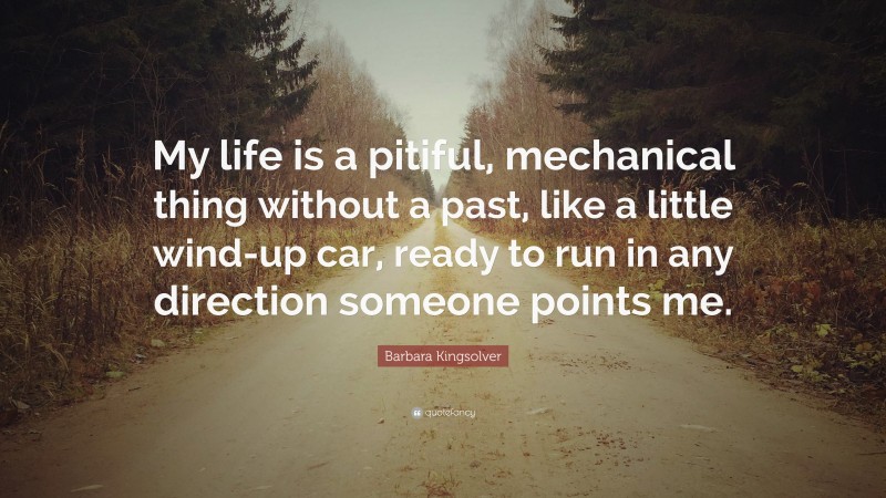 Barbara Kingsolver Quote: “My life is a pitiful, mechanical thing without a past, like a little wind-up car, ready to run in any direction someone points me.”