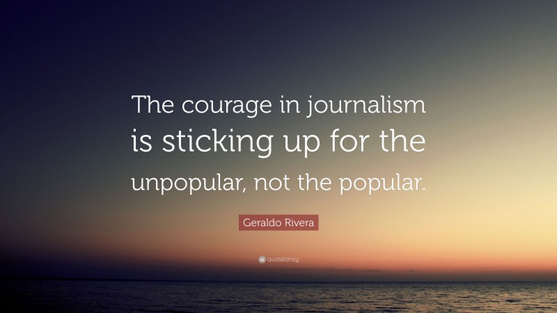 Geraldo Rivera Quote: “The courage in journalism is sticking up for the unpopular, not the popular.”