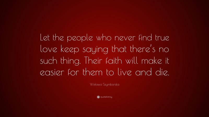 Wisława Szymborska Quote: “Let the people who never find true love keep saying that there’s no such thing. Their faith will make it easier for them to live and die.”