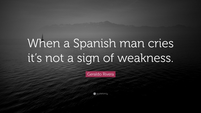 Geraldo Rivera Quote: “When a Spanish man cries it’s not a sign of weakness.”