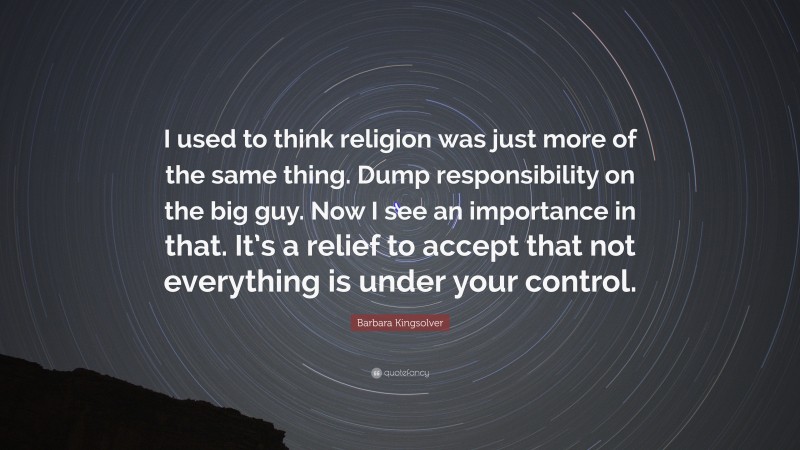 Barbara Kingsolver Quote: “I used to think religion was just more of the same thing. Dump responsibility on the big guy. Now I see an importance in that. It’s a relief to accept that not everything is under your control.”