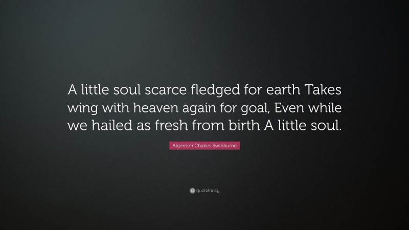 Algernon Charles Swinburne Quote: “A little soul scarce fledged for earth Takes wing with heaven again for goal, Even while we hailed as fresh from birth A little soul.”