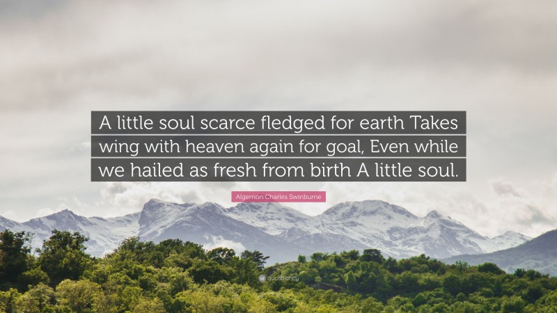 Algernon Charles Swinburne Quote: “A little soul scarce fledged for earth Takes wing with heaven again for goal, Even while we hailed as fresh from birth A little soul.”
