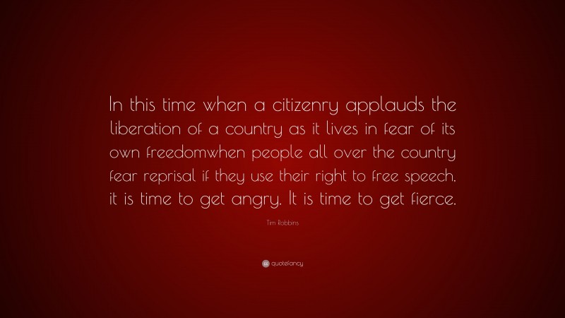 Tim Robbins Quote: “In this time when a citizenry applauds the liberation of a country as it lives in fear of its own freedomwhen people all over the country fear reprisal if they use their right to free speech, it is time to get angry. It is time to get fierce.”