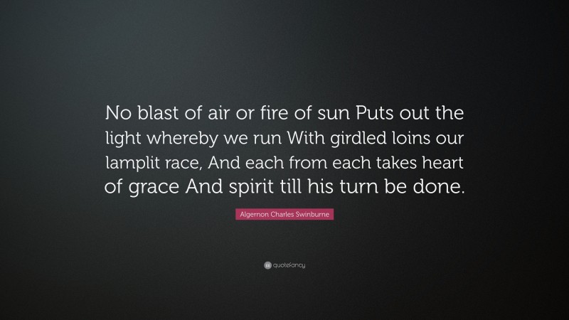 Algernon Charles Swinburne Quote: “No blast of air or fire of sun Puts out the light whereby we run With girdled loins our lamplit race, And each from each takes heart of grace And spirit till his turn be done.”