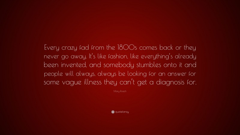 Mary Roach Quote: “Every crazy fad from the 1800s comes back or they never go away. It’s like fashion, like everything’s already been invented, and somebody stumbles onto it and people will always, always be looking for an answer for some vague illness they can’t get a diagnosis for.”