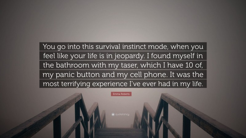 Emma Roberts Quote: “You go into this survival instinct mode, when you feel like your life is in jeopardy. I found myself in the bathroom with my taser, which I have 10 of, my panic button and my cell phone. It was the most terrifying experience I’ve ever had in my life.”