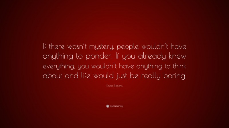 Emma Roberts Quote: “If there wasn’t mystery, people wouldn’t have anything to ponder. If you already knew everything, you wouldn’t have anything to think about and life would just be really boring.”