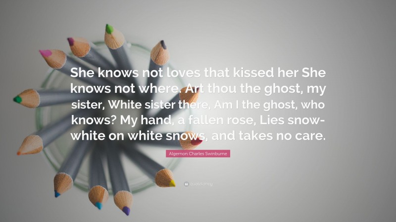 Algernon Charles Swinburne Quote: “She knows not loves that kissed her She knows not where. Art thou the ghost, my sister, White sister there, Am I the ghost, who knows? My hand, a fallen rose, Lies snow-white on white snows, and takes no care.”