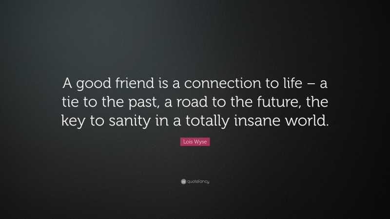 Lois Wyse Quote: “A good friend is a connection to life – a tie to the past, a road to the future, the key to sanity in a totally insane world.”