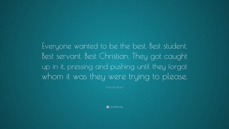 Francine Rivers Quote: “Everyone wanted to be the best. Best student. Best servant. Best Christian. They got caught up in it, pressing and pushing until they forgot whom it was they were trying to please.”