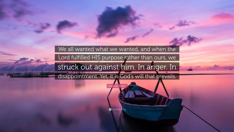 Francine Rivers Quote: “We all wanted what we wanted, and when the Lord fulfilled HIS purpose rather than ours, we struck out against him. In anger. In disappointment. Yet, it is God’s will that prevails.”