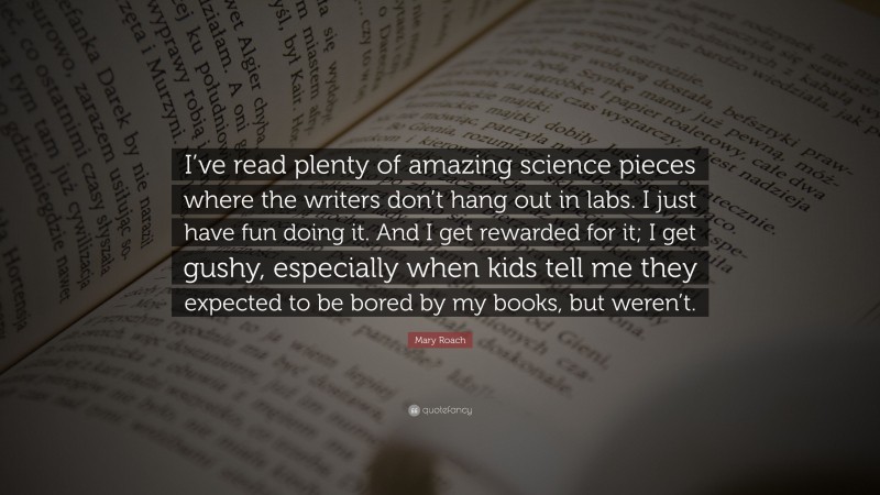 Mary Roach Quote: “I’ve read plenty of amazing science pieces where the writers don’t hang out in labs. I just have fun doing it. And I get rewarded for it; I get gushy, especially when kids tell me they expected to be bored by my books, but weren’t.”