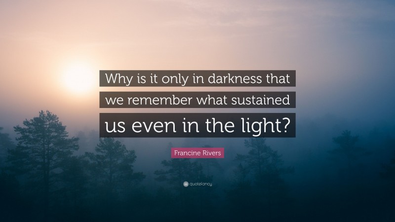 Francine Rivers Quote: “Why is it only in darkness that we remember what sustained us even in the light?”