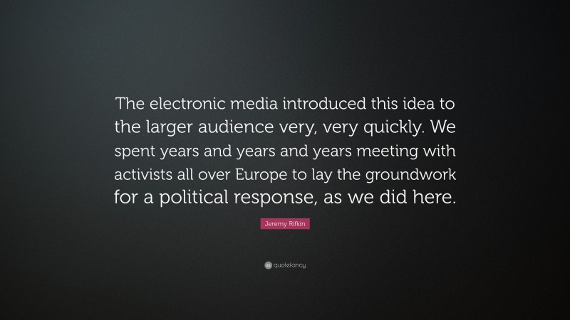 Jeremy Rifkin Quote: “The electronic media introduced this idea to the larger audience very, very quickly. We spent years and years and years meeting with activists all over Europe to lay the groundwork for a political response, as we did here.”