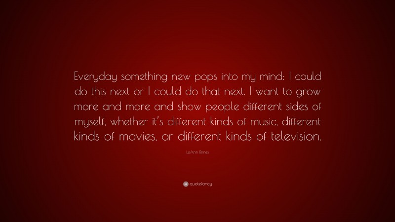 LeAnn Rimes Quote: “Everyday something new pops into my mind: I could do this next or I could do that next. I want to grow more and more and show people different sides of myself, whether it’s different kinds of music, different kinds of movies, or different kinds of television.”