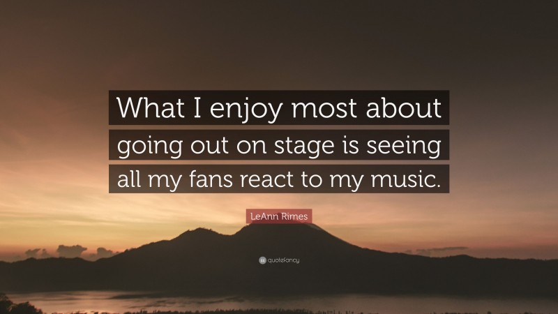 LeAnn Rimes Quote: “What I enjoy most about going out on stage is seeing all my fans react to my music.”