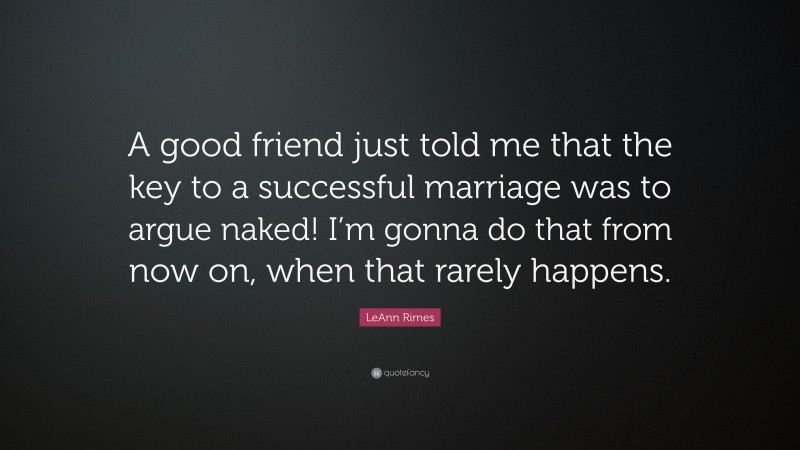 LeAnn Rimes Quote: “A good friend just told me that the key to a successful marriage was to argue naked! I’m gonna do that from now on, when that rarely happens.”
