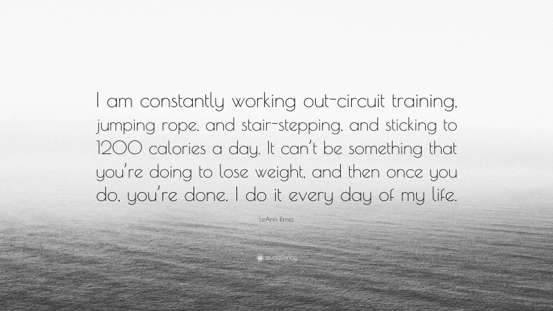 LeAnn Rimes Quote: “I am constantly working out-circuit training, jumping rope, and stair-stepping, and sticking to 1200 calories a day. It can’t be something that you’re doing to lose weight, and then once you do, you’re done. I do it every day of my life.”