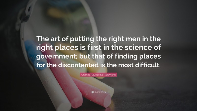 Charles Maurice De Talleyrand Quote: “The art of putting the right men in the right places is first in the science of government; but that of finding places for the discontented is the most difficult.”