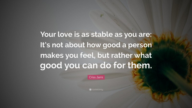 Criss Jami Quote: “Your love is as stable as you are: It’s not about how good a person makes you feel, but rather what good you can do for them.”