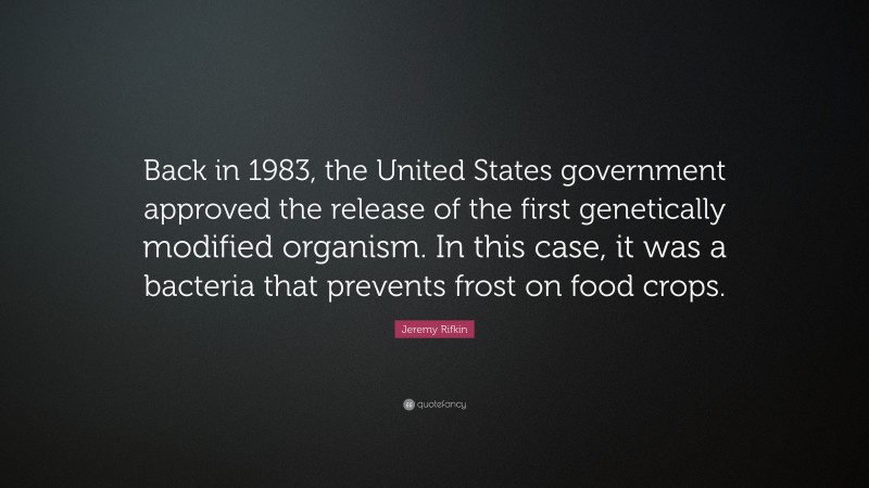 Jeremy Rifkin Quote: “Back in 1983, the United States government approved the release of the first genetically modified organism. In this case, it was a bacteria that prevents frost on food crops.”