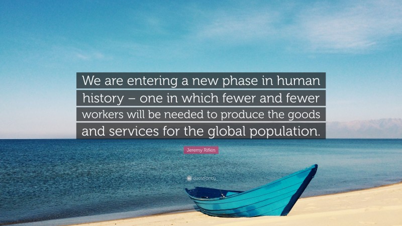 Jeremy Rifkin Quote: “We are entering a new phase in human history – one in which fewer and fewer workers will be needed to produce the goods and services for the global population.”