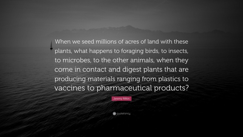 Jeremy Rifkin Quote: “When we seed millions of acres of land with these plants, what happens to foraging birds, to insects, to microbes, to the other animals, when they come in contact and digest plants that are producing materials ranging from plastics to vaccines to pharmaceutical products?”