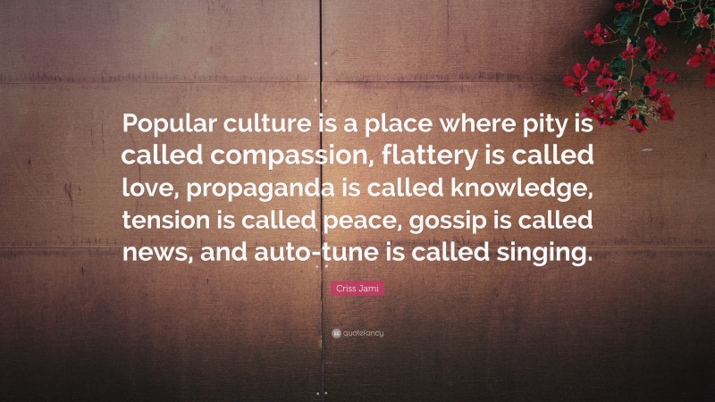 Criss Jami Quote: “Popular culture is a place where pity is called compassion, flattery is called love, propaganda is called knowledge, tension is called peace, gossip is called news, and auto-tune is called singing.”