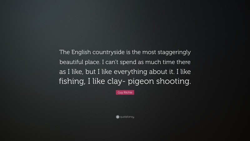 Guy Ritchie Quote: “The English countryside is the most staggeringly beautiful place. I can’t spend as much time there as I like, but I like everything about it. I like fishing, I like clay- pigeon shooting.”