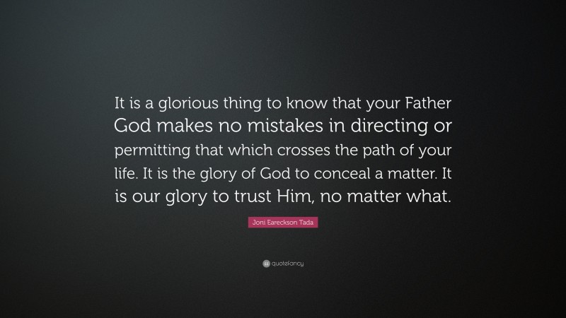 Joni Eareckson Tada Quote: “It is a glorious thing to know that your Father God makes no mistakes in directing or permitting that which crosses the path of your life. It is the glory of God to conceal a matter. It is our glory to trust Him, no matter what.”