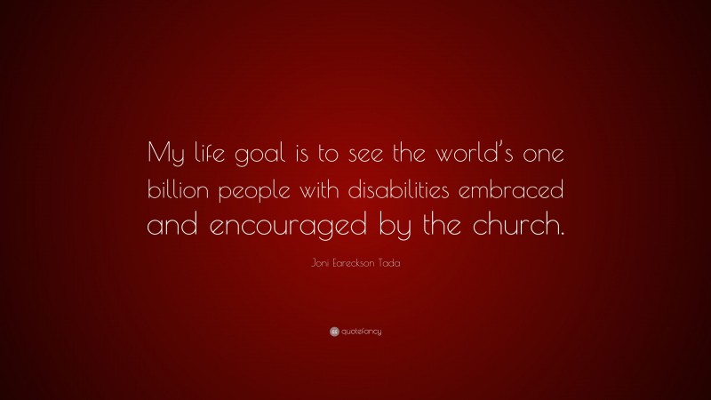 Joni Eareckson Tada Quote: “My life goal is to see the world’s one billion people with disabilities embraced and encouraged by the church.”