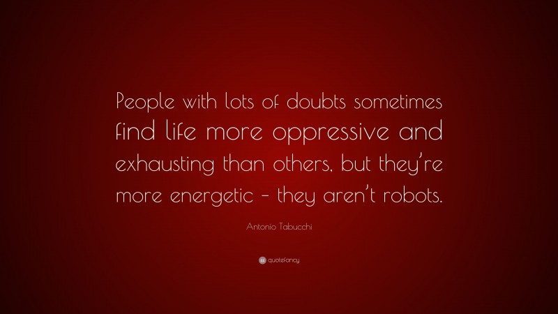 Antonio Tabucchi Quote: “People with lots of doubts sometimes find life more oppressive and exhausting than others, but they’re more energetic – they aren’t robots.”