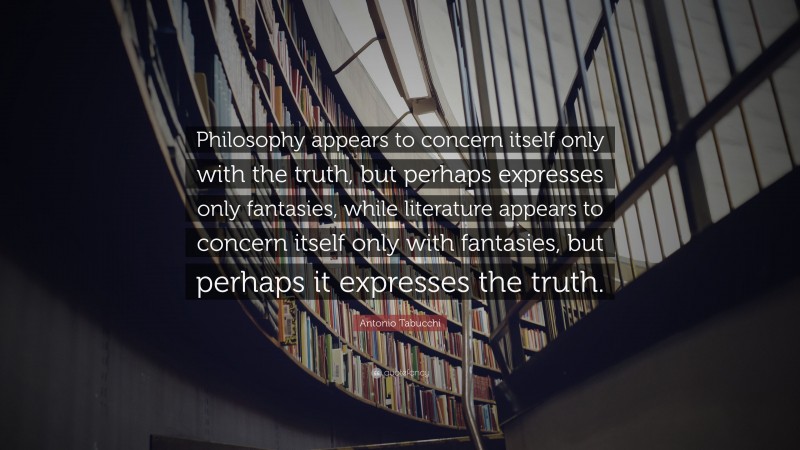 Antonio Tabucchi Quote: “Philosophy appears to concern itself only with the truth, but perhaps expresses only fantasies, while literature appears to concern itself only with fantasies, but perhaps it expresses the truth.”