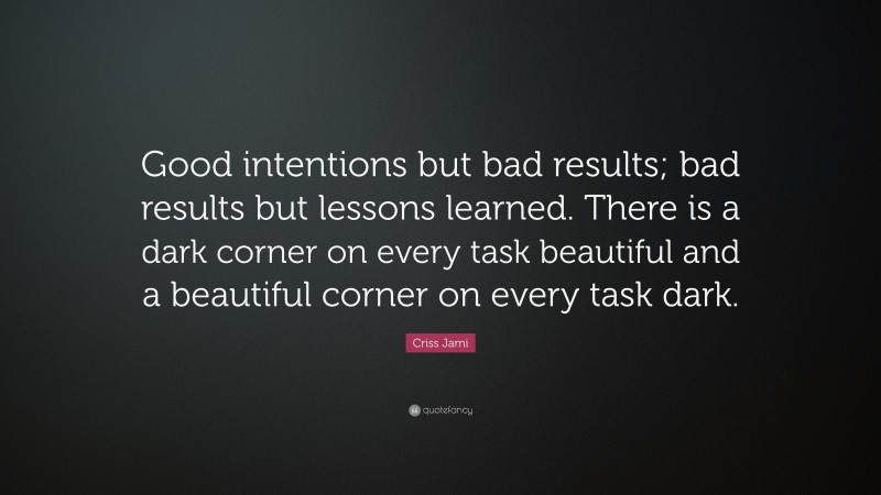 Criss Jami Quote: “Good intentions but bad results; bad results but lessons learned. There is a dark corner on every task beautiful and a beautiful corner on every task dark.”