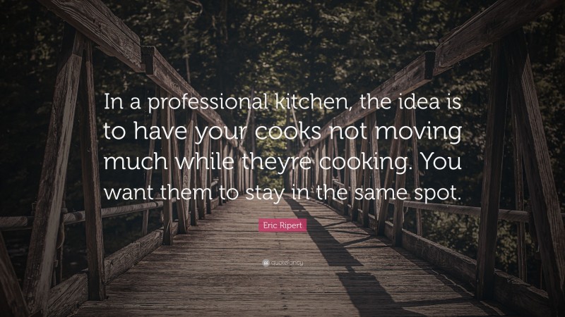 Eric Ripert Quote: “In a professional kitchen, the idea is to have your cooks not moving much while theyre cooking. You want them to stay in the same spot.”