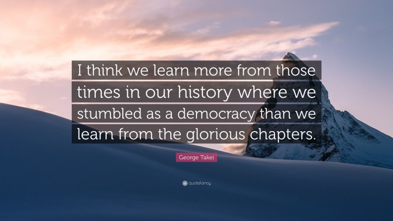 George Takei Quote: “I think we learn more from those times in our history where we stumbled as a democracy than we learn from the glorious chapters.”