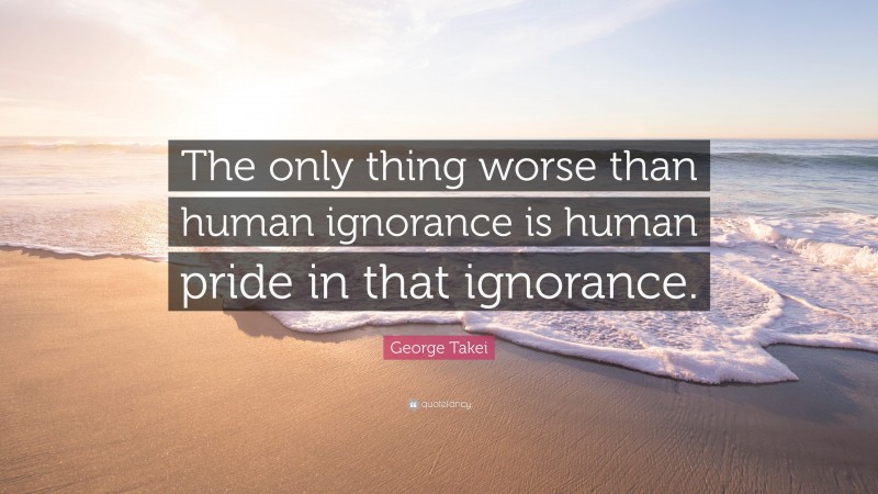 George Takei Quote: “The only thing worse than human ignorance is human pride in that ignorance.”